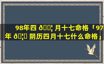 98年四 🐦 月十七命格「97年 🦈 阴历四月十七什么命格」